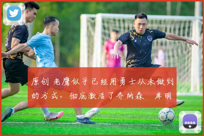 原创 老鹰似乎已经用勇士从未做到的方式,彻底激活了乔纳森・库明加