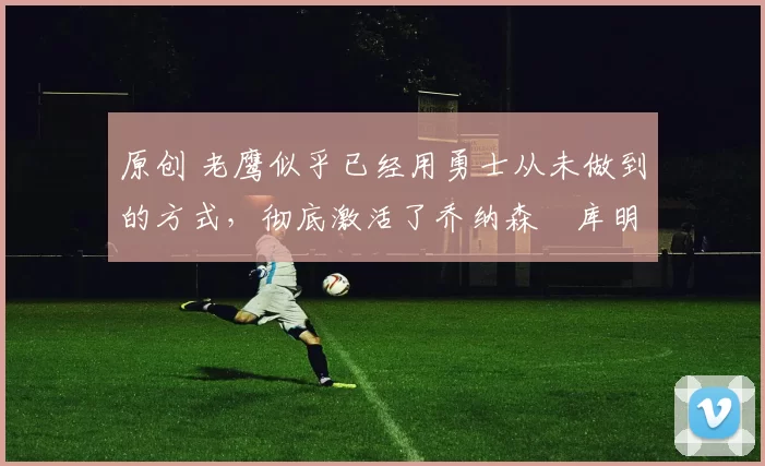 原创 老鹰似乎已经用勇士从未做到的方式，彻底激活了乔纳森・库明加