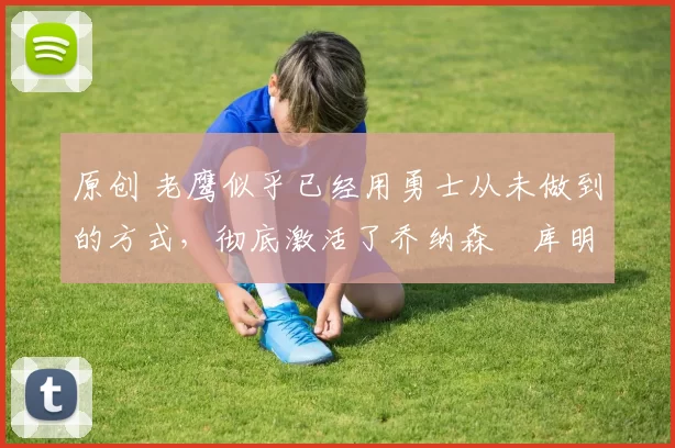 原创 老鹰似乎已经用勇士从未做到的方式，彻底激活了乔纳森・库明加