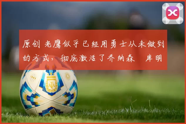 原创 老鹰似乎已经用勇士从未做到的方式,彻底激活了乔纳森・库明加