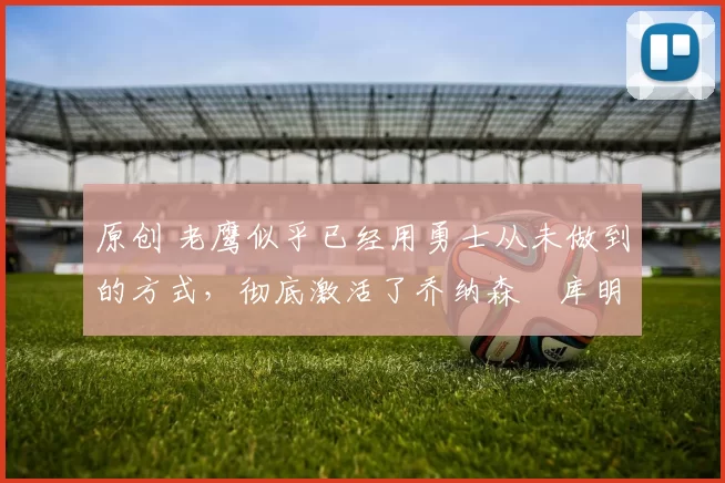 原创 老鹰似乎已经用勇士从未做到的方式,彻底激活了乔纳森・库明加