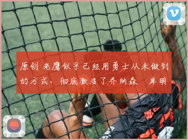 原创 老鹰似乎已经用勇士从未做到的方式，彻底激活了乔纳森・库明加