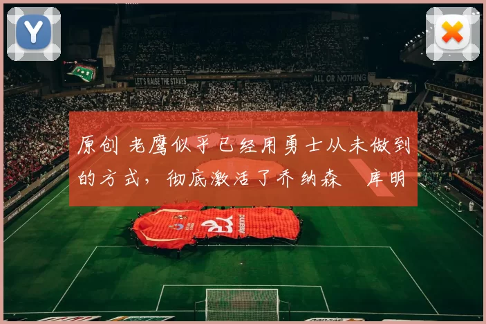 原创 老鹰似乎已经用勇士从未做到的方式，彻底激活了乔纳森・库明加