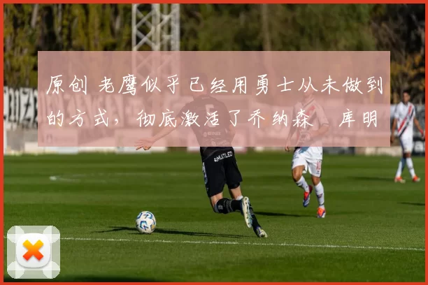 原创 老鹰似乎已经用勇士从未做到的方式,彻底激活了乔纳森・库明加