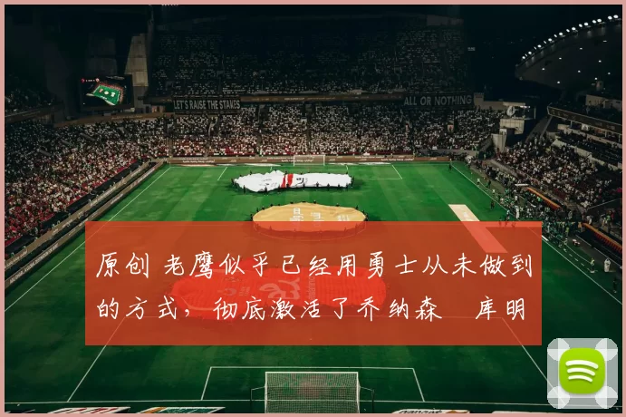 原创 老鹰似乎已经用勇士从未做到的方式，彻底激活了乔纳森・库明加