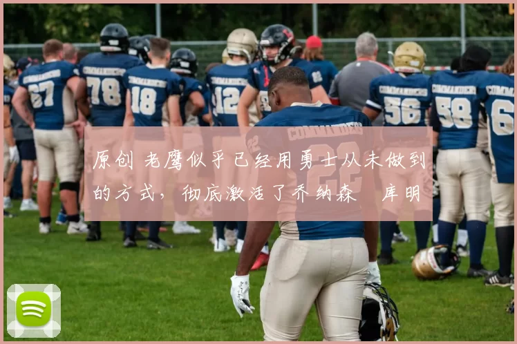 原创 老鹰似乎已经用勇士从未做到的方式，彻底激活了乔纳森・库明加