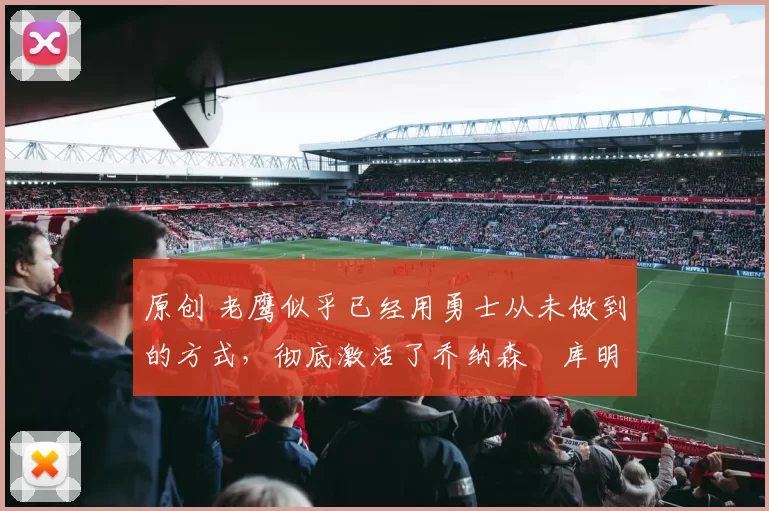 原创 老鹰似乎已经用勇士从未做到的方式，彻底激活了乔纳森・库明加