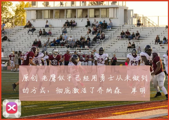 原创 老鹰似乎已经用勇士从未做到的方式,彻底激活了乔纳森・库明加