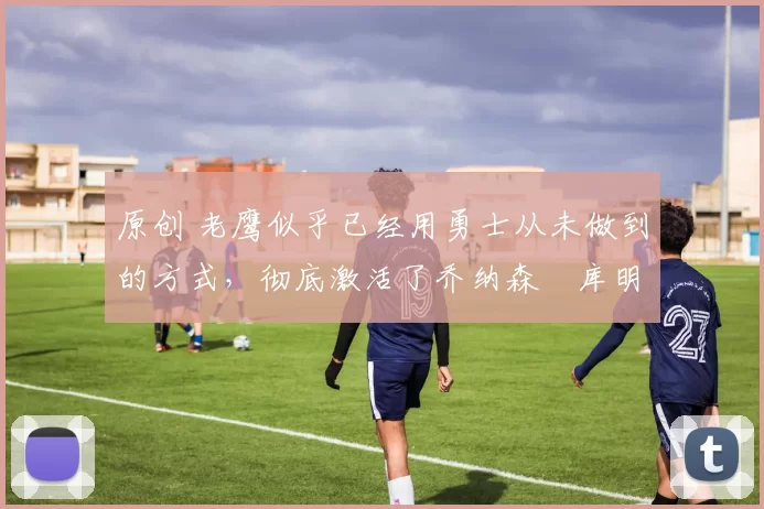 原创 老鹰似乎已经用勇士从未做到的方式,彻底激活了乔纳森・库明加