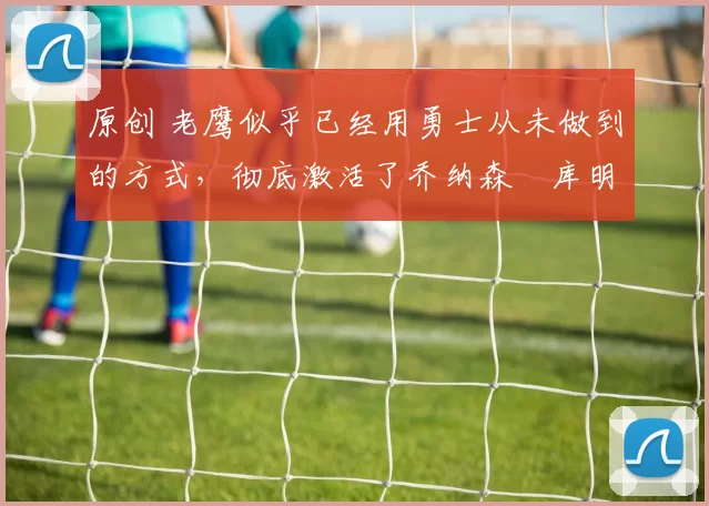 原创 老鹰似乎已经用勇士从未做到的方式,彻底激活了乔纳森・库明加