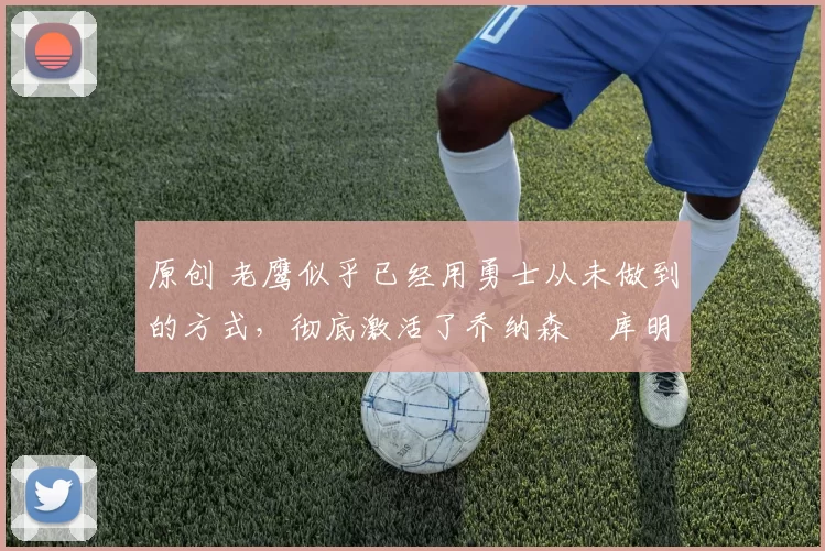 原创 老鹰似乎已经用勇士从未做到的方式,彻底激活了乔纳森・库明加