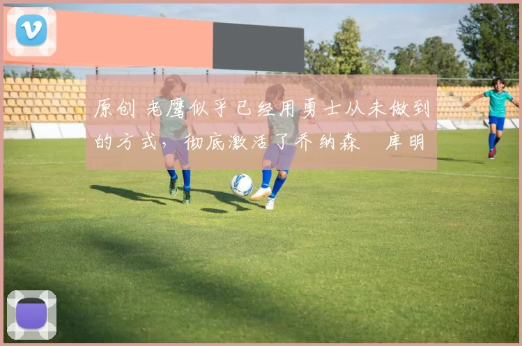 原创 老鹰似乎已经用勇士从未做到的方式，彻底激活了乔纳森・库明加