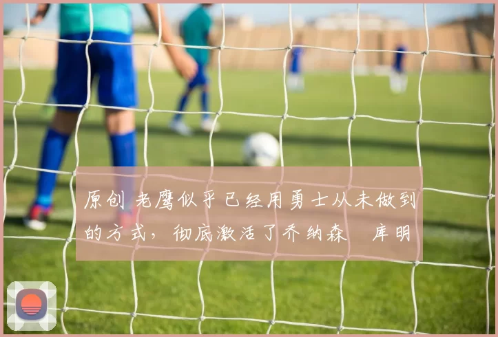 原创 老鹰似乎已经用勇士从未做到的方式，彻底激活了乔纳森・库明加