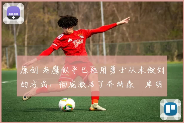 原创 老鹰似乎已经用勇士从未做到的方式，彻底激活了乔纳森・库明加