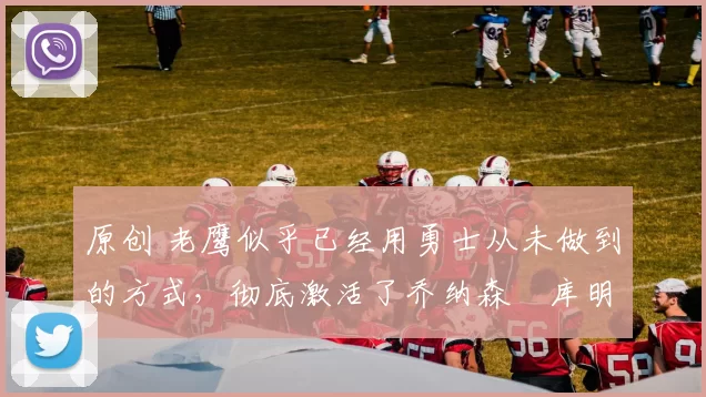 原创 老鹰似乎已经用勇士从未做到的方式，彻底激活了乔纳森・库明加