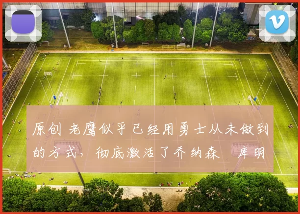 原创 老鹰似乎已经用勇士从未做到的方式，彻底激活了乔纳森・库明加