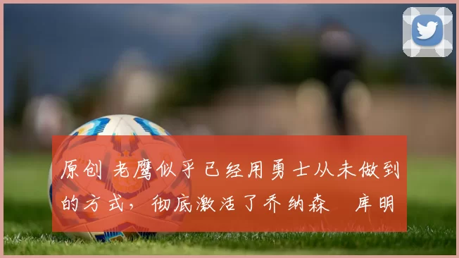 原创 老鹰似乎已经用勇士从未做到的方式，彻底激活了乔纳森・库明加