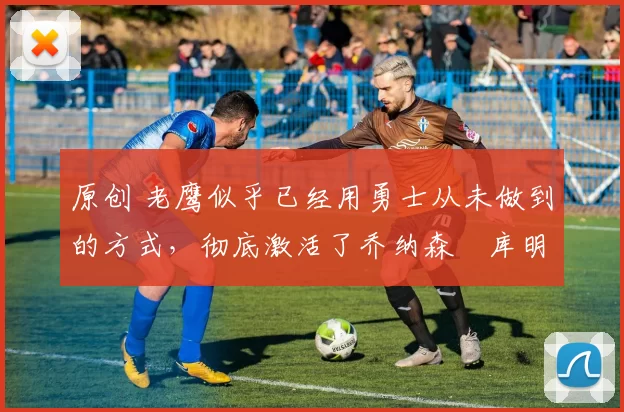 原创 老鹰似乎已经用勇士从未做到的方式，彻底激活了乔纳森・库明加