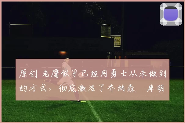 原创 老鹰似乎已经用勇士从未做到的方式，彻底激活了乔纳森・库明加