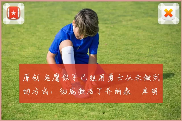 原创 老鹰似乎已经用勇士从未做到的方式，彻底激活了乔纳森・库明加