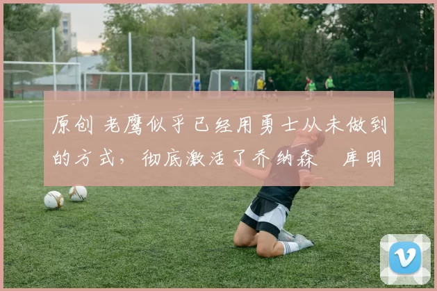 原创 老鹰似乎已经用勇士从未做到的方式,彻底激活了乔纳森・库明加