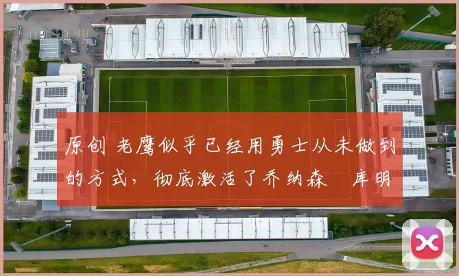 原创 老鹰似乎已经用勇士从未做到的方式,彻底激活了乔纳森・库明加