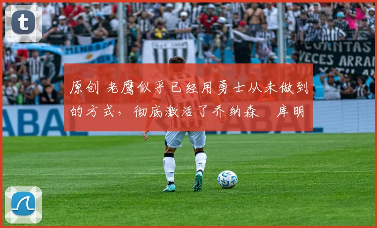 原创 老鹰似乎已经用勇士从未做到的方式,彻底激活了乔纳森・库明加