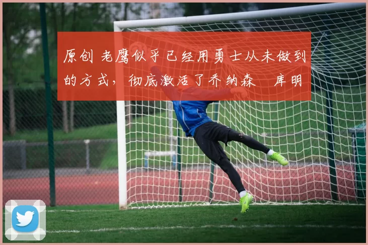 原创 老鹰似乎已经用勇士从未做到的方式,彻底激活了乔纳森・库明加