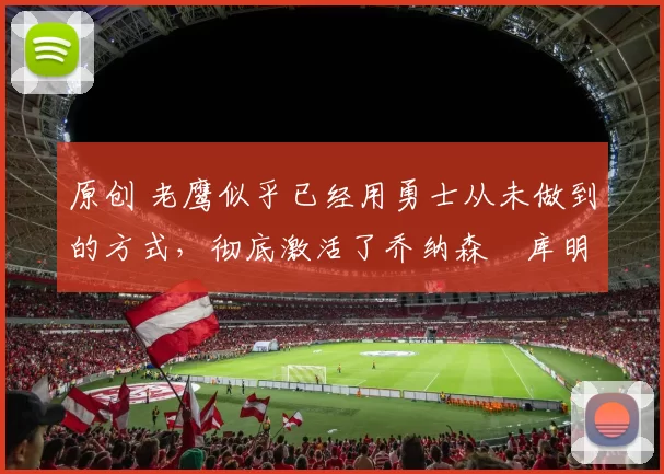 原创 老鹰似乎已经用勇士从未做到的方式,彻底激活了乔纳森・库明加