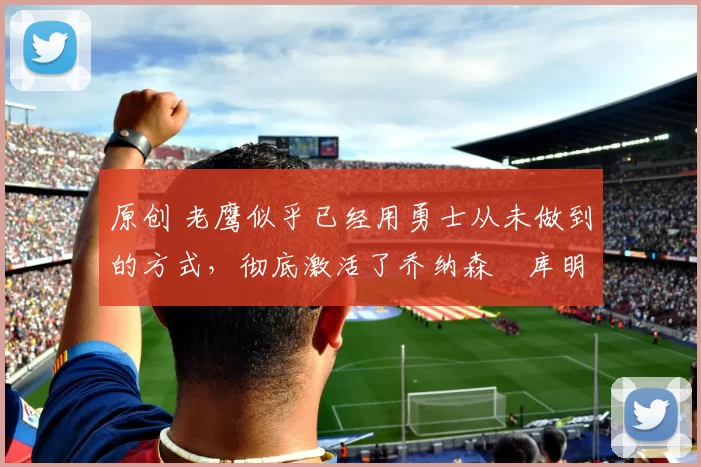 原创 老鹰似乎已经用勇士从未做到的方式，彻底激活了乔纳森・库明加