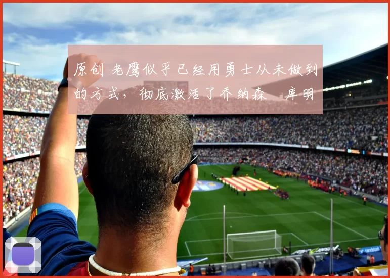 原创 老鹰似乎已经用勇士从未做到的方式，彻底激活了乔纳森・库明加