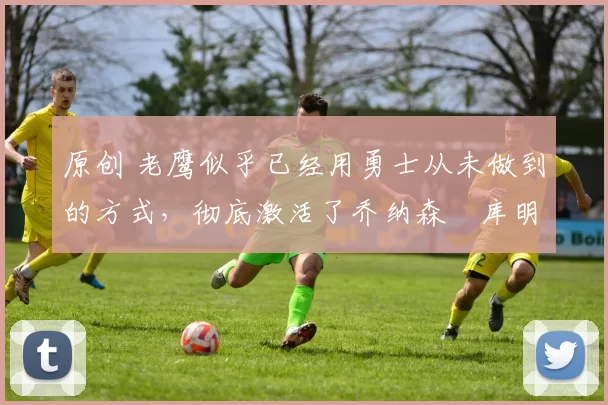 原创 老鹰似乎已经用勇士从未做到的方式,彻底激活了乔纳森・库明加