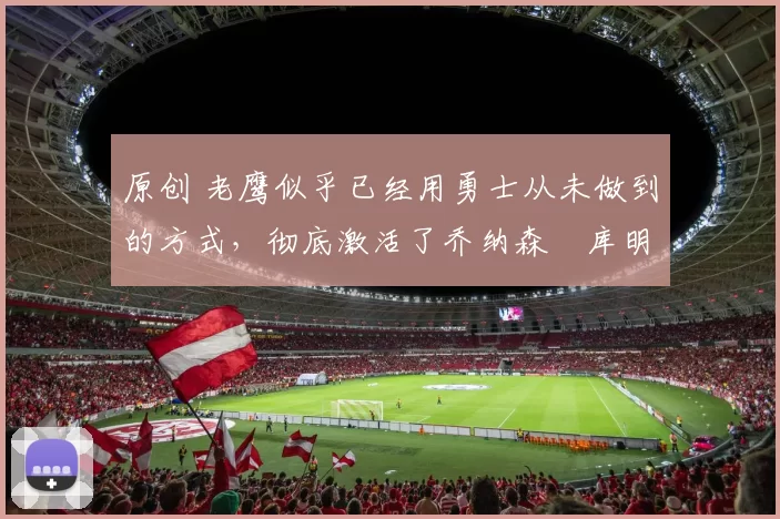 原创 老鹰似乎已经用勇士从未做到的方式,彻底激活了乔纳森・库明加