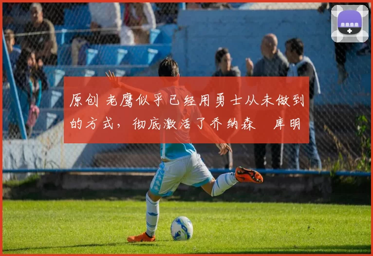 原创 老鹰似乎已经用勇士从未做到的方式，彻底激活了乔纳森・库明加