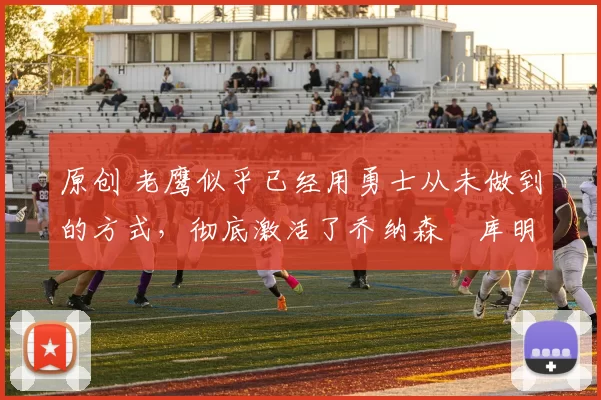 原创 老鹰似乎已经用勇士从未做到的方式，彻底激活了乔纳森・库明加