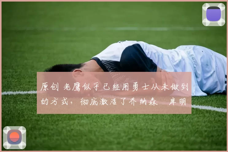 原创 老鹰似乎已经用勇士从未做到的方式，彻底激活了乔纳森・库明加