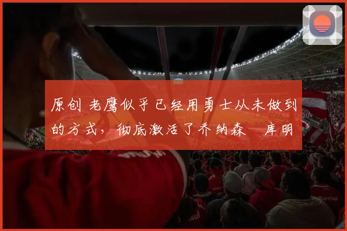 原创 老鹰似乎已经用勇士从未做到的方式，彻底激活了乔纳森・库明加