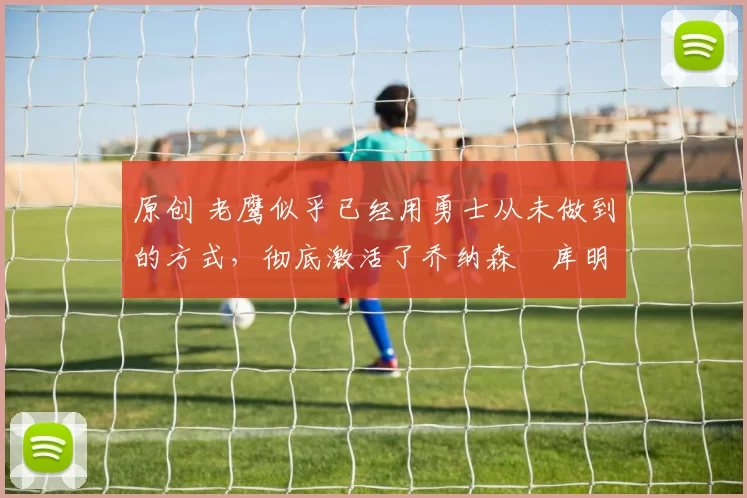 原创 老鹰似乎已经用勇士从未做到的方式，彻底激活了乔纳森・库明加