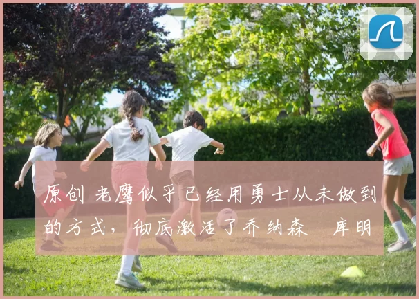 原创 老鹰似乎已经用勇士从未做到的方式,彻底激活了乔纳森・库明加