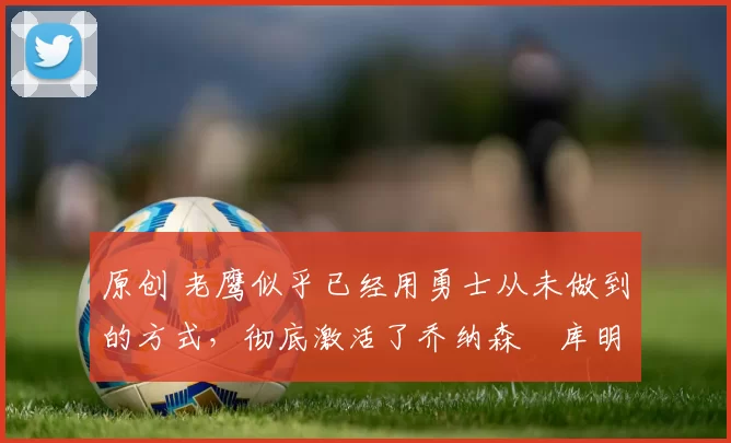 原创 老鹰似乎已经用勇士从未做到的方式，彻底激活了乔纳森・库明加