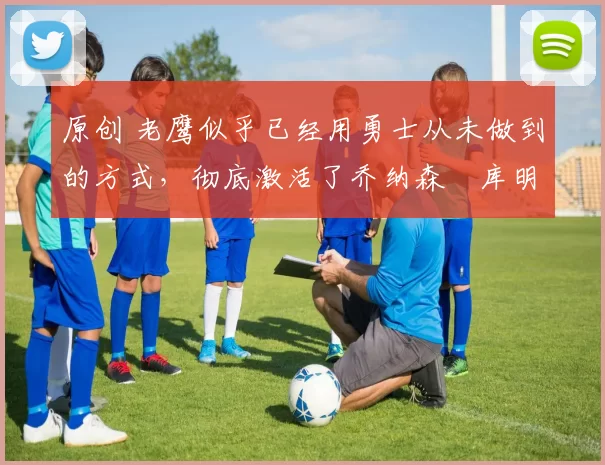 原创 老鹰似乎已经用勇士从未做到的方式，彻底激活了乔纳森・库明加