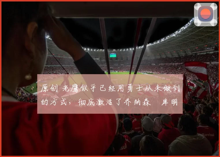 原创 老鹰似乎已经用勇士从未做到的方式，彻底激活了乔纳森・库明加