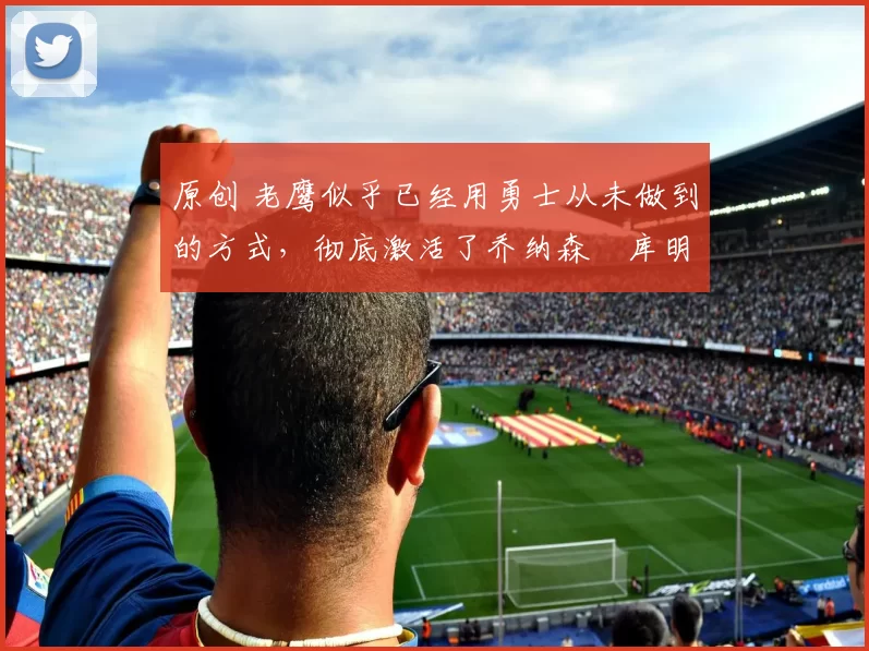 原创 老鹰似乎已经用勇士从未做到的方式，彻底激活了乔纳森・库明加