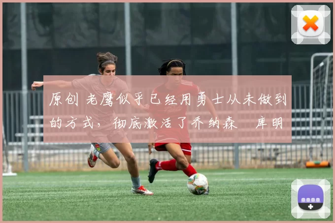 原创 老鹰似乎已经用勇士从未做到的方式,彻底激活了乔纳森・库明加