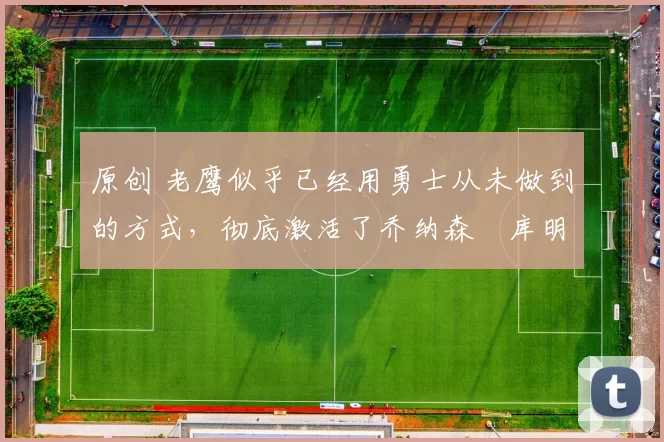 原创 老鹰似乎已经用勇士从未做到的方式，彻底激活了乔纳森・库明加