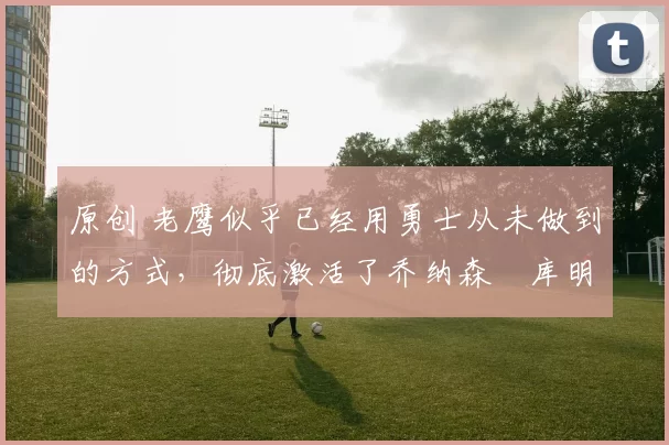 原创 老鹰似乎已经用勇士从未做到的方式,彻底激活了乔纳森・库明加