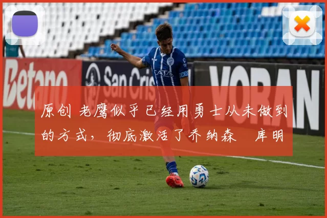 原创 老鹰似乎已经用勇士从未做到的方式,彻底激活了乔纳森・库明加