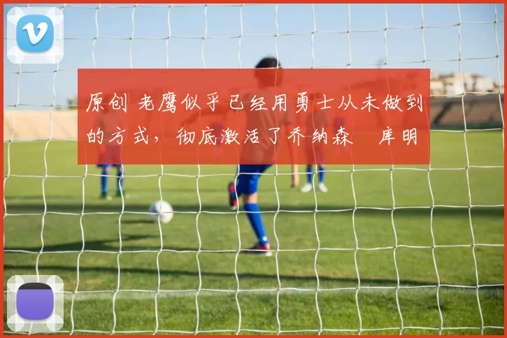 原创 老鹰似乎已经用勇士从未做到的方式,彻底激活了乔纳森・库明加