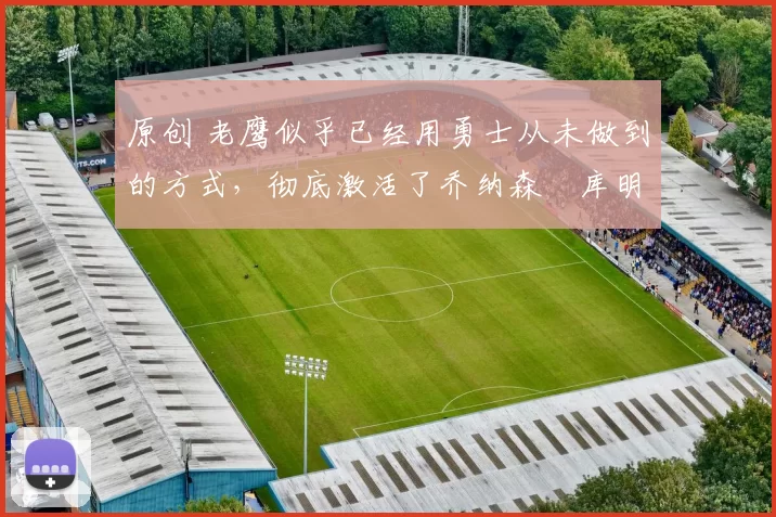 原创 老鹰似乎已经用勇士从未做到的方式,彻底激活了乔纳森・库明加