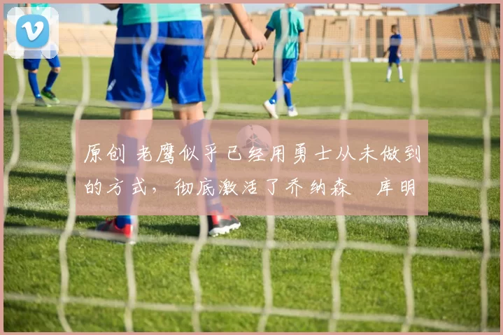 原创 老鹰似乎已经用勇士从未做到的方式,彻底激活了乔纳森・库明加